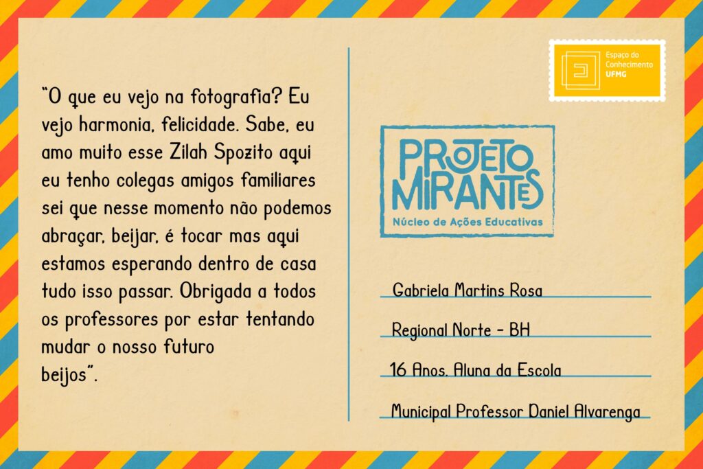 Texto: “O que eu vejo na fotografia? Eu vejo harmonia, felicidade. Sabe, eu amo muito esse Zilah Spozito aqui eu tenho colegas amigos familiares sei que nesse momento não podemos abraçar, beijar, é tocar mas aqui estamos esperando dentro de casa tudo isso passar. Obrigada a todos os professores por estar tentando mudar o nosso futuro
beijos”. 
Selo: Espaço do Conhecimento UFMG. 
Carimbo: Projeto Mirantes, Núcleo de Ações Educativas. 
Remetente: Gabriela Martins Rosa, Regional Norte, BH. 16 anos. Aluna da Escola Municipal Professor Daniel Alvarenga  