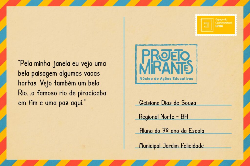 Texto: “Pela minha janela eu vejo uma bela paisagem algumas vacas hortas. Vejo também um belo Rio...o famoso rio de piracicaba em fim e uma paz aqui”. 
Selo: Espaço do Conhecimento UFMG. 
Carimbo: Projeto Mirantes, Núcleo de Ações Educativas. 
Remetente: Geisiane Dias de Souza, Regional Norte, BH. Aluna do 7º ano da Escola Municipal Jardim Felicidade.