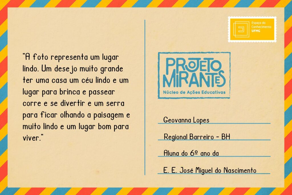 Texto: “A foto representa um lugar lindo. Um desejo muito grande ter uma casa um céu lindo e um lugar para brinca e passear corre e se divertir e um serra para ficar olhando a paisagem e muito lindo e um lugar bom para viver”.
Selo: Espaço do Conhecimento UFMG. 
Carimbo: Projeto Mirantes, Núcleo de Ações Educativas. 
Remetente: Geovanna Lopes, Regional Barreiro, BH. Aluna do 6º ano da E. E. José Miguel do Nascimento.