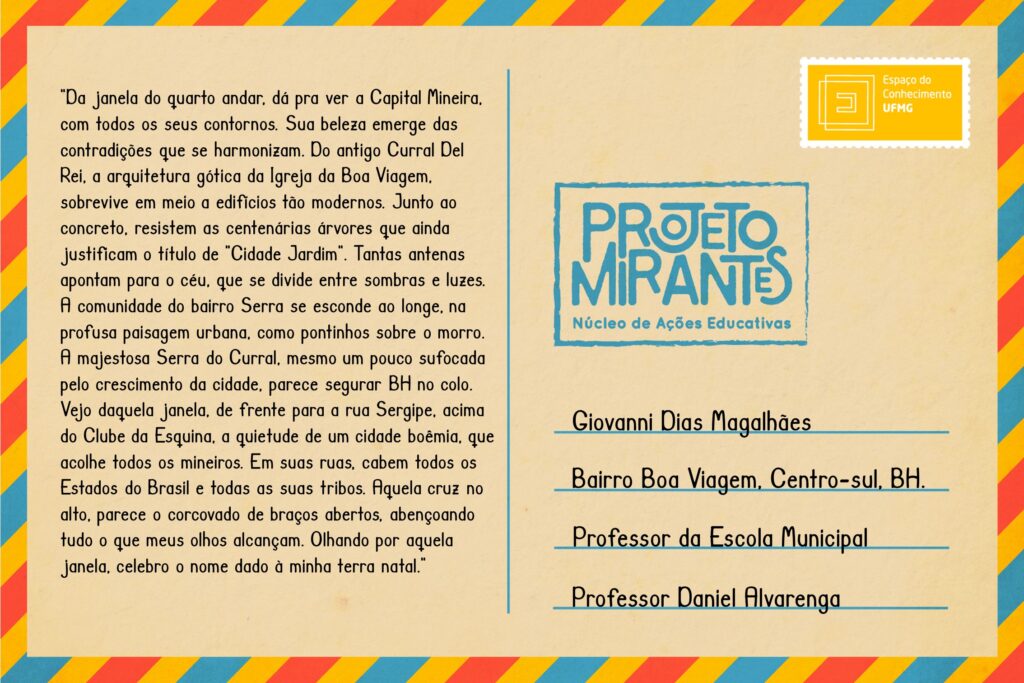 Texto: “Da janela do quarto andar, dá para ver a Capital Mineira, com todos os seus contornos. Sua beleza emerge das contradições que se harmonizam. Do antigo Curral Del Rei, a arquitetura gótica da Igreja da Boa Viagem, sobrevive em meio a edifícios tão modernos. Junto ao concreto, resistem as centenárias árvores que ainda justificam o título de ‘Cidade Jardim’. Tantas antenas apontam para o céu, que se divide entre sombras e luzes. A comunidade do bairro Serra se esconde ao longe, na profusa paisagem urbana, como pontinhos sobre o morro. A majestosa Serra do Curral, mesmo um pouco sufocada pelo crescimento da cidade, parece segurar BH no colo. Vejo daquela janela, de frente para a rua Sergipe, acima do Clube da Esquina, a quietude de uma cidade boêmia, que acolhe todos os mineiros. Em suas ruas, cabem todos os Estados do Brasil e todas as suas tribos. Aquela cruz no alto, parece o Corcovado de braços abertos, abençoando tudo o que meus olhos alcançam. Olhando por aquela janela, celebro o nome dado à minha terra natal”.
Selo: Espaço do Conhecimento UFMG. 
Carimbo: Projeto Mirantes, Núcleo de Ações Educativas. 
Remetente: Giovanni Dias Magalhães, Bairro Boa Viagem, Centro-sul, BH. Professor da Escola Municipal Professor Daniel Alvarenga.  