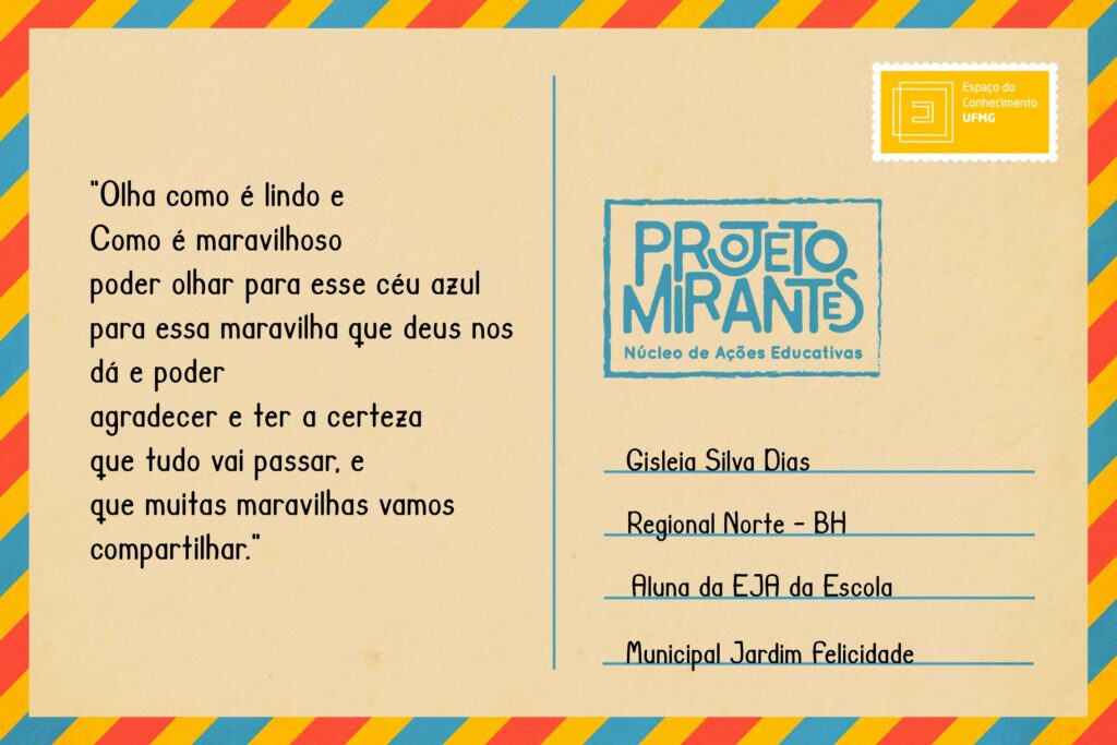 Texto: “Olha como é lindo e 
Como é maravilhoso 
poder olhar para esse céu azul 
para essa maravilha que deus nos dá e poder 
agradecer e ter a certeza 
que tudo vai passar, e 
que muitas maravilhas vamos compartilhar”.
Selo: Espaço do Conhecimento UFMG. 
Carimbo: Projeto Mirantes, Núcleo de Ações Educativas. 
Remetente: Gisleia Silva Dias, Regional Norte, BH. Aluna da EJA da Escola Municipal Jardim Felicidade.