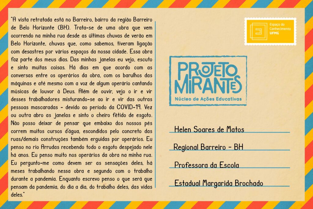 Texto: “A vista retratada está no Barreiro, bairro da região Barreiro de Belo Horizonte (BH). Trata-se de uma obra que vem ocorrendo na minha rua desde as últimas chuvas de verão em Belo Horizonte, chuvas que, como sabemos, tiveram ligação com desastres por vários espaços da nossa cidade. Essa obra faz parte dos meus dias. Das minhas janelas eu vejo, escuto e sinto muitas coisas. Há dias em que acordo com as conversas entre os operários da obra, com os barulhos das máquinas e até mesmo com a voz de algum operário cantando músicas de louvor à Deus. Além de ouvir, vejo o ir e vir desses trabalhadores misturando-se ao ir e vir das outras pessoas mascaradas - devido ao período da COVID-19. Vez ou outra abro as janelas e sinto o cheiro fétido de esgoto. Não posso deixar de pensar que embaixo dos nossos pés correm muitos cursos d’água, escondidos pelo concreto das ruas/demais construções também erguidas por operários. Eu penso no rio Arrudas recebendo todo o esgoto despejado nele há anos. Eu penso muito nos operários da obra na minha rua. Eu pergunto-me como devem ser as sensações deles, há meses trabalhando nessa obra e segundo com o trabalho durante a pandemia. Enquanto escrevo penso o que será que pensam da pandemia, do dia a dia, do trabalho deles, das vidas deles”. 
Selo: Espaço do Conhecimento UFMG. 
Carimbo: Projeto Mirantes, Núcleo de Ações Educativas. 
Remetente: Helen Soares de Matos, Regional Barreiro, BH. Professora da Escola Estadual Margarida Brochado. 