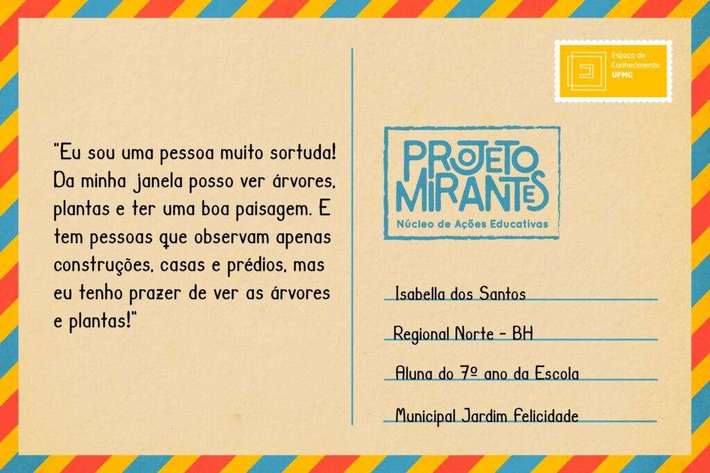 Texto: “Eu sou uma pessoa muito sortuda! Da minha janela posso ver árvores, plantas e ter uma boa paisagem. E tem pessoas que observam apenas construções, casas e prédios, mas eu tenho prazer de ver as árvores e plantas!”
Selo: Espaço do Conhecimento UFMG. 
Carimbo: Projeto Mirantes, Núcleo de Ações Educativas. 
Remetente: Isabella dos Santos, Regional Norte, BH. Aluna do 7º ano da Escola Municipal Jardim Felicidade.