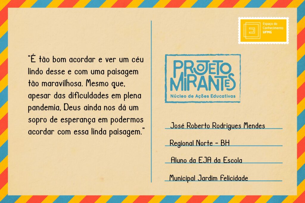 Texto: “É tão bom acordar e ver um céu lindo desse e com uma paisagem tão maravilhosa. Mesmo que, apesar das dificuldades em plena pandemia, Deus ainda nos dá um sopro de esperança em podermos acordar com essa linda paisagem”.
Selo: Espaço do Conhecimento UFMG. 
Carimbo: Projeto Mirantes, Núcleo de Ações Educativas. 
Remetente: José Roberto Rodrigues Mendes, Regional Norte, BH. Aluno da EJA da Escola Municipal Jardim Felicidade.