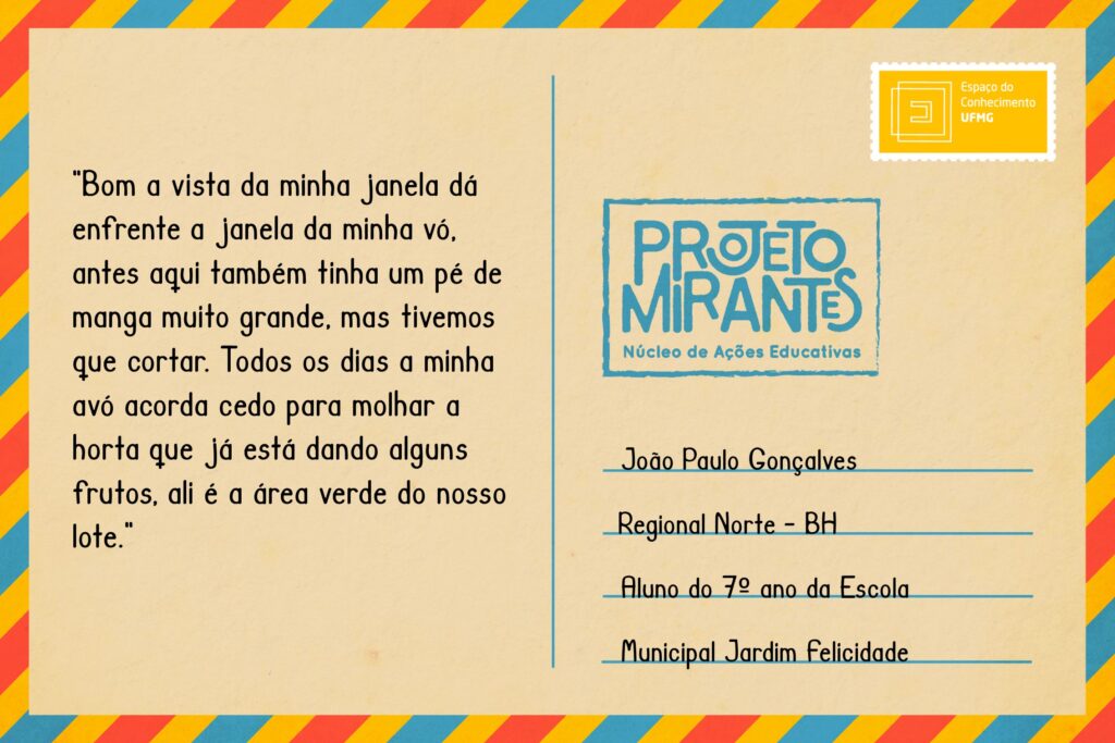 Texto: “Bom a vista da minha janela dá emfrente a janela da minha vó, antes aqui também tinha um pé de manga muito grande, mas tivemos que cortar . Todos os dias a minha avó acorda cedo para molhar a horta que já está dando alguns frutos, ali é a área verde do nosso lote”. 
Selo: Espaço do Conhecimento UFMG. 
Carimbo: Projeto Mirantes, Núcleo de Ações Educativas. 
Remetente: João Paulo Gonçalves Rosa, Regional Norte, BH. Aluno do 7º ano da Escola Municipal Jardim Felicidade.