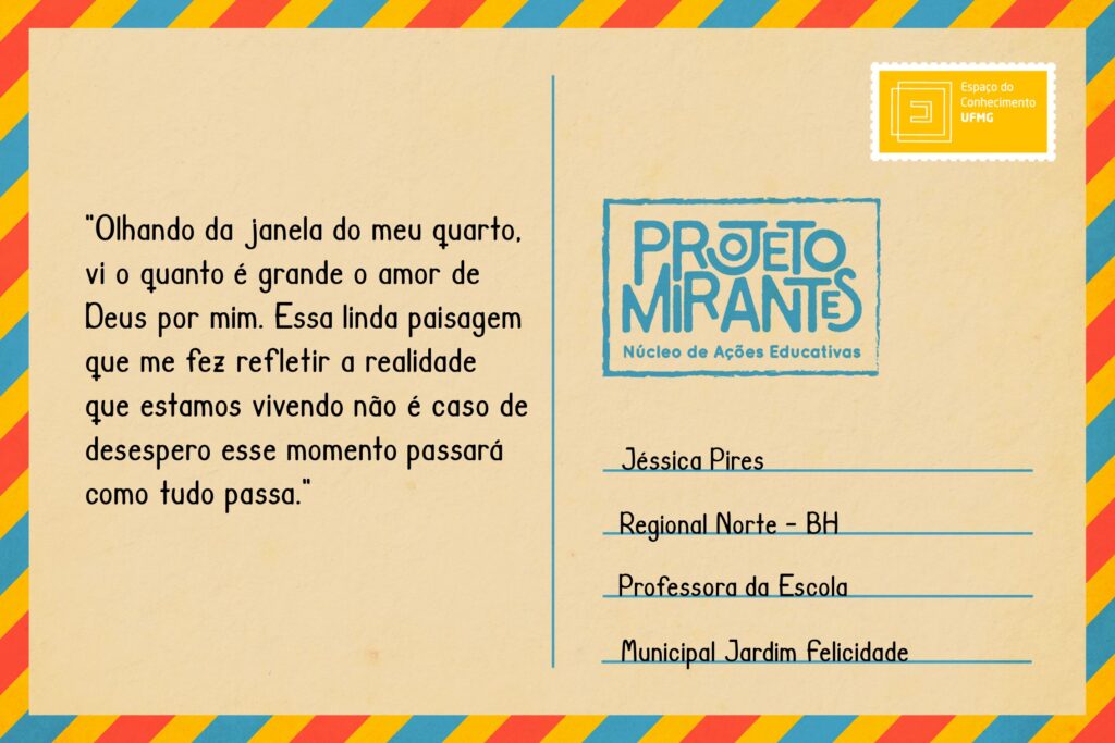 Texto: “Olhando da janela do meu quarto, vi o quanto é grande o amor de Deus por mim. Essa linda paisagem que me fez refletir a realidade que estamos vivendo não é caso de desespero esse momento passará como tudo passa”. 
Selo: Espaço do Conhecimento UFMG. 
Carimbo: Projeto Mirantes, Núcleo de Ações Educativas. 
Remetente: Jéssica Pires, Regional Norte, BH. Professora da Escola Municipal Jardim Felicidade.