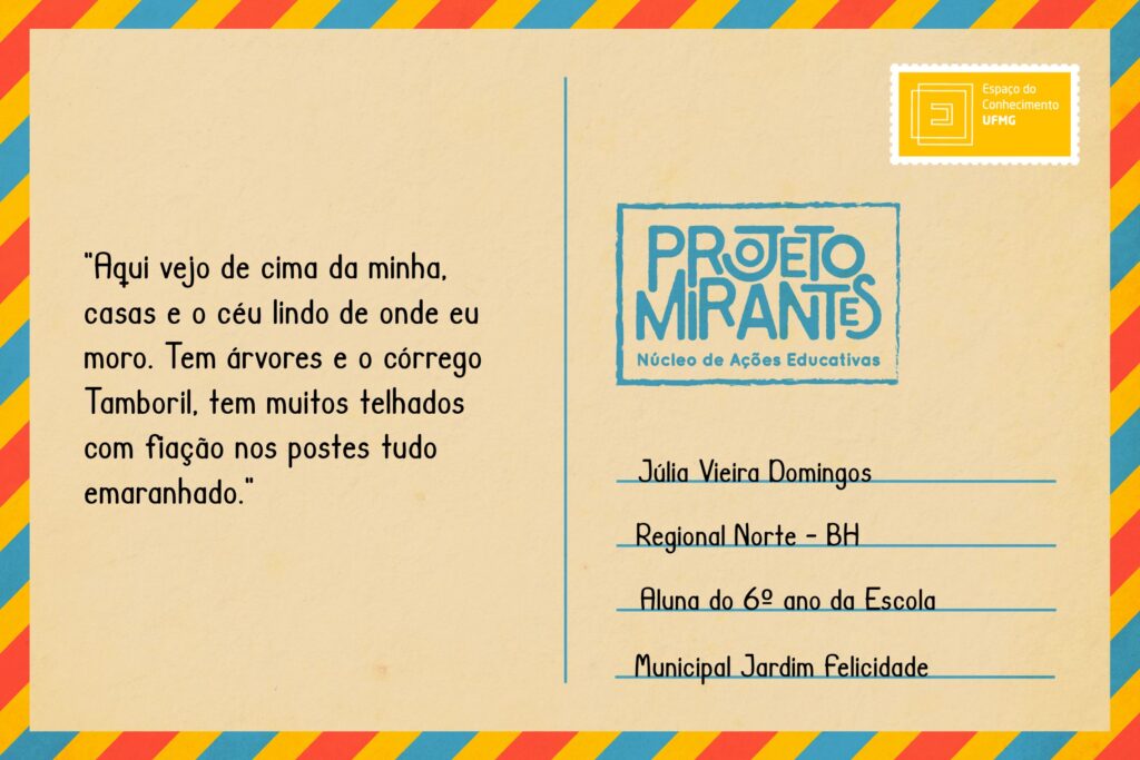 Texto: “Aqui vejo de cima da minha, casas e o céu lindo de onde eu moro. Tem árvores e o córrego Tamboril, tem muitos telhados com fiação nos postes tudo emaranhado”. 
Selo: Espaço do Conhecimento UFMG. 
Carimbo: Projeto Mirantes, Núcleo de Ações Educativas. 
Remetente: Júlia Vieira Domingos, Regional Norte, BH. Aluna do 6º ano da Escola Municipal Jardim Felicidade.