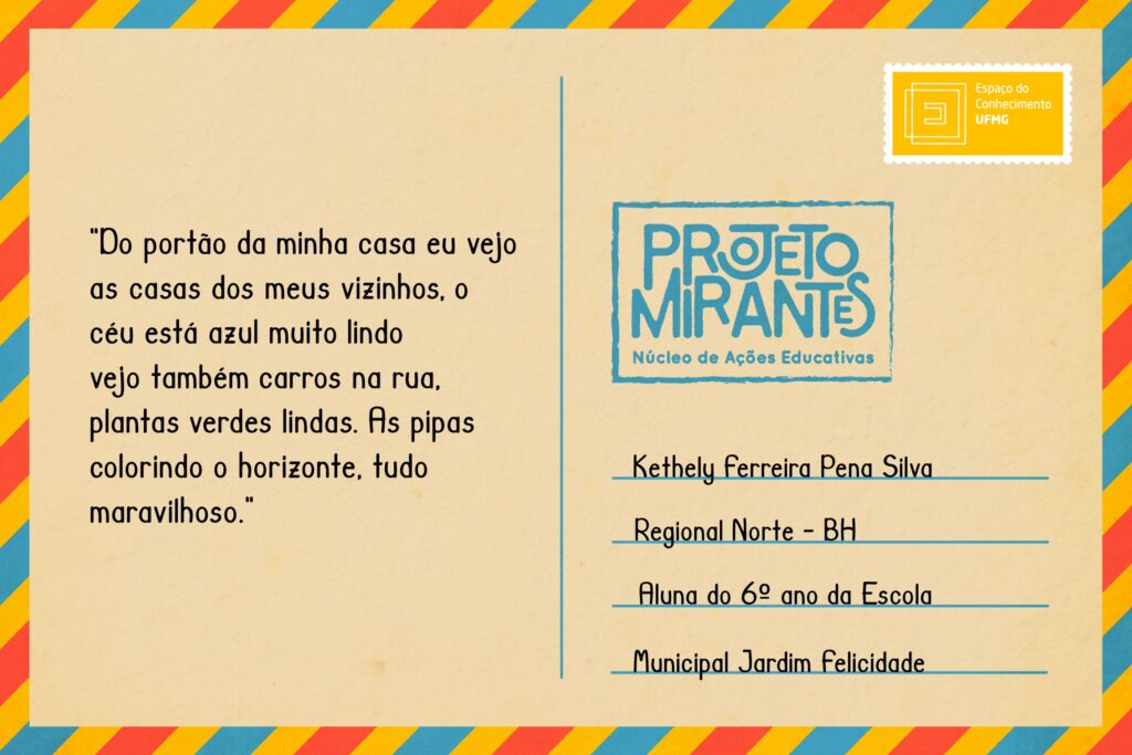 Texto: “Do portão da minha casa eu vejo as casas dos meus vizinhos, o céu está azul muito lindo / vejo também carros na rua, plantas verdes lindas. As pipas colorindo o horizonte, tudo maravilhoso.”
Selo: Espaço do Conhecimento UFMG. 
Carimbo: Projeto Mirantes, Núcleo de Ações Educativas. 
Remetente: Kethely Ferreira Pena Silva, Regional Norte, BH. Aluna do 6º ano da Escola Municipal Jardim Felicidade.