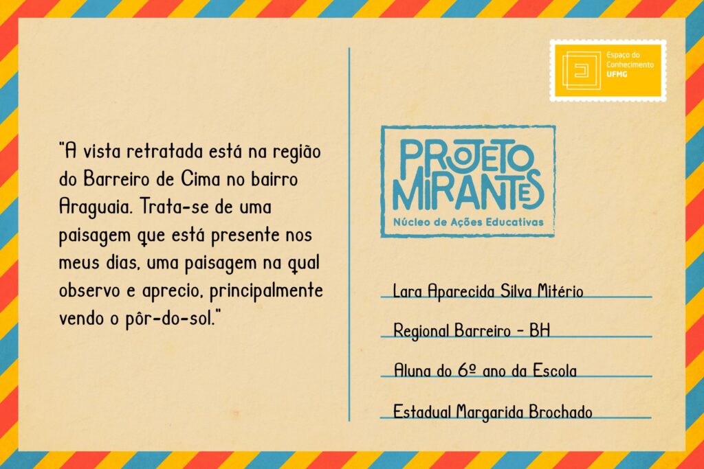 Texto: “A vista retratada está na região do Barreiro de Cima no bairro Araguaia. Trata-se de uma paisagem que está presente nos meus dias, uma paisagem na qual observo e aprecio, principalmente vendo o pôr-do-sol”.
Selo: Espaço do Conhecimento UFMG. 
Carimbo: Projeto Mirantes, Núcleo de Ações Educativas. 
Remetente: Lara Aparecida Silva Mitério, Regional Barreiro, BH. Aluna do 6º ano da Escola Estadual Margarida Brochado. 