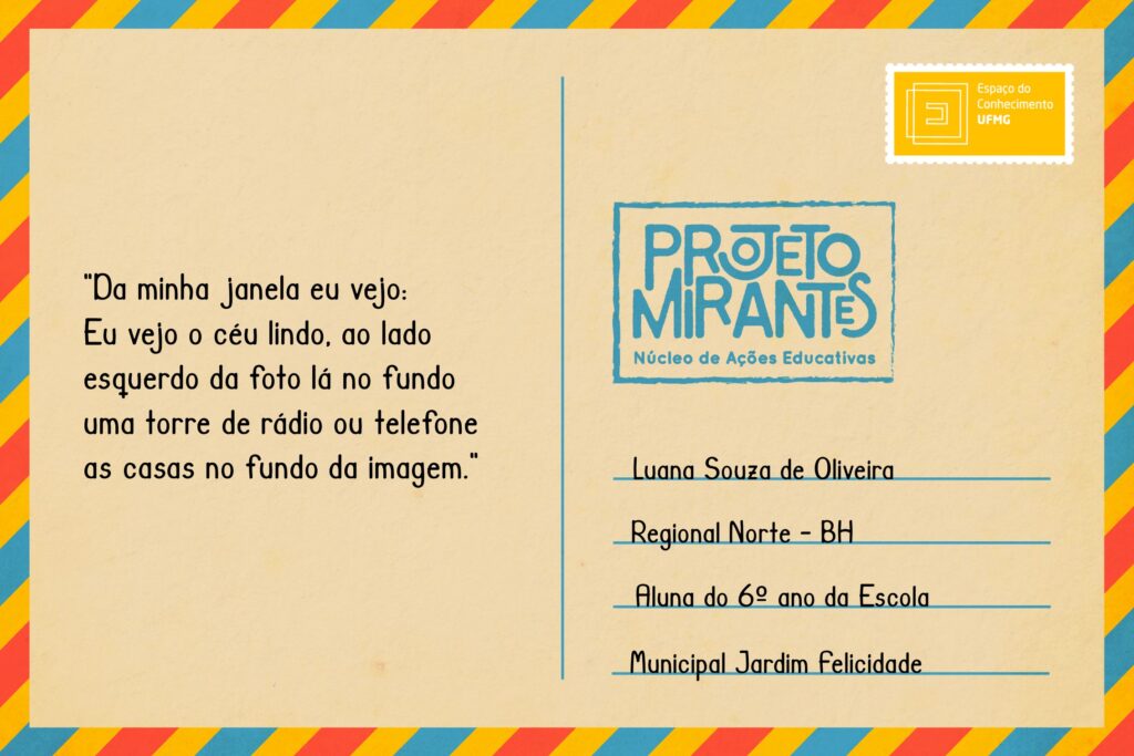 Texto: “Da minha janela eu vejo:/ Eu vejo o céu lindo, ao lado esquerdo da foto lá no fundo uma torre de rádio ou telefone as casas no fundo da imagem”. 
Selo: Espaço do Conhecimento UFMG. 
Carimbo: Projeto Mirantes, Núcleo de Ações Educativas. 
Remetente: Luana Souza Oliveira, Regional Norte, BH. Aluna do 6º ano da Escola Municipal Jardim Felicidade.