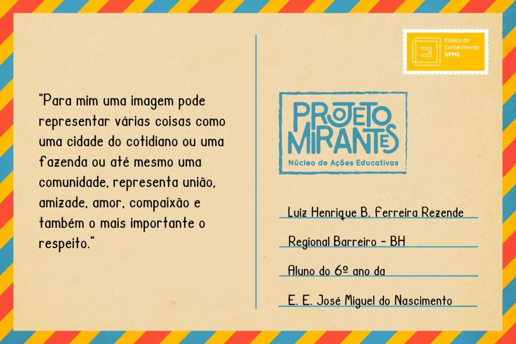 Texto: “Para mim uma imagem pode representar várias coisas como uma cidade do cotidiano ou uma fazenda ou até mesmo uma comunidade, representa união, amizade, amor, compaixão e também o mais importante o respeito”.
Selo: Espaço do Conhecimento UFMG. 
Carimbo: Projeto Mirantes, Núcleo de Ações Educativas. 
Remetente: Luiz Henrique B. Ferreira Rezende, Regional Barreiro, BH. Aluno do 6º ano da Escola Estadual José Miguel do Nascimento.