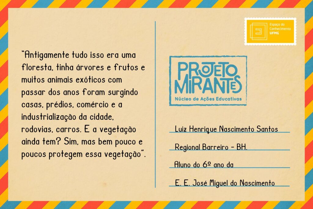 Texto: “Antigamente tudo isso era uma floresta, tinha árvores e frutos e muitos animais exóticos com passar dos anos foram surgindo casas, prédios, comércio e a industrialização da cidade, rodovias, carros. E a vegetação ainda tem? Sim, mas bem pouco e poucos protegem essa vegetação”.
Selo: Espaço do Conhecimento UFMG. 
Carimbo: Projeto Mirantes, Núcleo de Ações Educativas. 
Remetente: Luiz Henrique Nascimento Santos, estudante do 9º ano da Escola Estadual José Miguel do Nascimento.