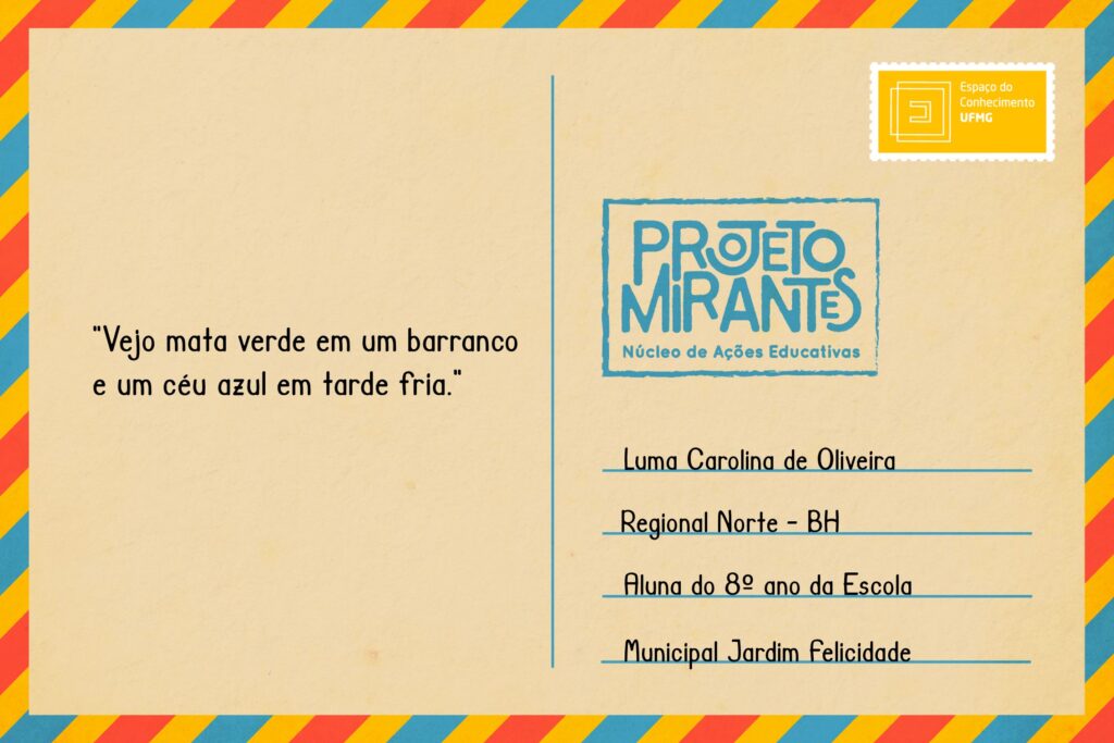 Texto: “Vejo mata verde em um barranco e um céu azul em tarde fria”.
Selo: Espaço do Conhecimento UFMG. 
Carimbo: Projeto Mirantes, Núcleo de Ações Educativas. 
Remetente: Luma Carolina de Oliveira, Regional Norte, BH. Aluna do 8º ano da Escola Municipal Jardim Felicidade.