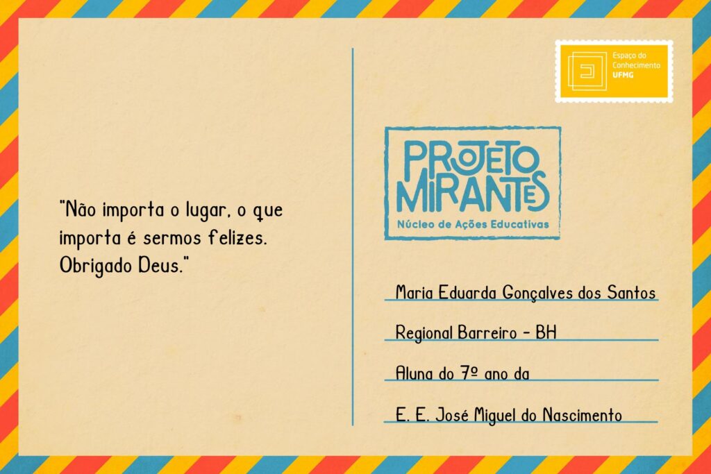 Texto: “Não importa o lugar, o que importa é sermos felizes. Obrigado Deus.”
Selo: Espaço do Conhecimento UFMG. 
Carimbo: Projeto Mirantes, Núcleo de Ações Educativas. 
Remetente: Maria Eduarda Gonçalves dos Santos, Regional Barreiro, BH. Aluna do 7º ano da E. E. José Miguel do Nascimento.