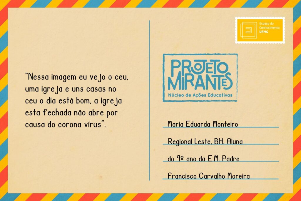 Texto: “Nessa imagem eu vejo o ceu, uma igreja e uns casas no ceu o dia está bom, a igreja esta fechada não abre por causa do corona virus”.
Selo: Espaço do Conhecimento UFMG. 
Carimbo: Projeto Mirantes, Núcleo de Ações Educativas. 
Remetente: Maria Eduarda Monteiro, Regional Leste, BH. Aluna do 9º ano da E. M. Padre Francisco Carvalho Moreira.