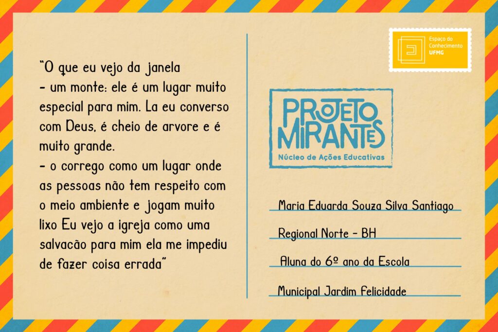 Texto: “O que eu vejo da janela/ - um monte: ele é um lugar muito especial para mim. La eu converso com Deus, é cheio de arvore e é muito grande./ - o corrego como um lugar onde as pessoas não tem respeito com o meio ambiente e jogam muito lixo / Eu vejo a igreja como uma salvacão para mim ela me impediu de fazer coisa errada”.
Selo: Espaço do Conhecimento UFMG. 
Carimbo: Projeto Mirantes, Núcleo de Ações Educativas. 
Remetente: Maria Eduarda Souza Silva Santiago, Regional Norte, BH. Aluna do 6º ano da Escola Municipal Jardim Felicidade.