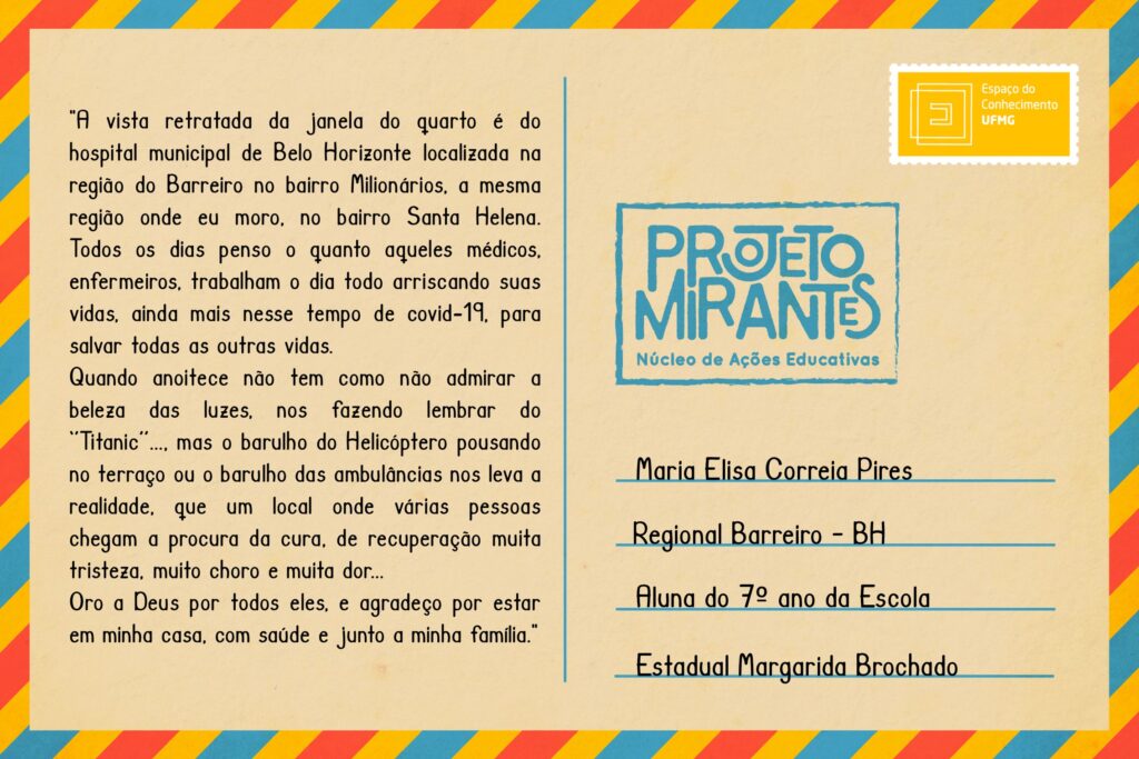 Texto: “A vista retratada da janela do quarto é do hospital municipal de Belo Horizonte localizada na região do Barreiro no bairro Milionários, a mesma região onde eu moro, no bairro Santa Helena. Todos os dias penso o quanto aqueles médicos, enfermeiros, trabalham o dia todo arriscando suas vidas, ainda mais nesse tempo de covid-19, para salvar todas as outras vidas. Quando anoitece não tem como não admirar a beleza das luzes, nas fazendo lembrar do ‘Titanic’..., mas o barulho do Helicóptero pousando no terraço ou o barulho das ambulâncias nos leva a realidade, que um local onde várias pessoas chegam a procura da cura, de recuperação muita tristeza, muito choro e muita dor... Oro a Deus por todos eles, e agradeço por estar em minha casa, com saúde e junto a minha família. ‘’
Selo: Espaço do Conhecimento UFMG. 
Carimbo: Projeto Mirantes, Núcleo de Ações Educativas. 
Remetente: Maria Elisa Correia Pires, Regional Barreiro, BH. Aluna do 7º ano da Escola Estadual Margarida Brochado. 