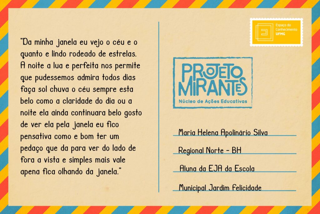 Texto: “Da minha janela eu vejo o céu e o quanto e lindo rodeado de estrelas. A noite a lua e perfeita nos permite que pudessemos admira todos dias faça sol chuva o céu sempre esta belo como a claridade do dia ou a noite ela ainda continuara belo gosto de ver ela pela janela eu fico pensativa como e bom ter um pedaço que da para ver do lado de fora a vista e simples mais vale apena fica olhando da janela”. 
Selo: Espaço do Conhecimento UFMG. 
Carimbo: Projeto Mirantes, Núcleo de Ações Educativas. 
Remetente: Maria Helena Apolinário Silva, Regional Norte, BH. Aluna da EJA da Escola Municipal Jardim Felicidade.