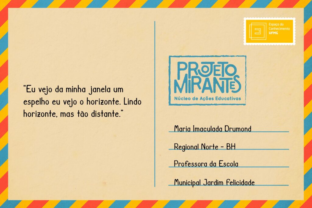 Texto: “Eu vejo da minha janela um espelho eu vejo o horizonte. Lindo horizonte, mas tão distante! 05/08/2020” 
Selo: Espaço do Conhecimento UFMG. 
Carimbo: Projeto Mirantes, Núcleo de Ações Educativas. 
Remetente: Maria Imaculada Drumond, Regional Norte, BH. Professora da Escola Municipal Jardim Felicidade.