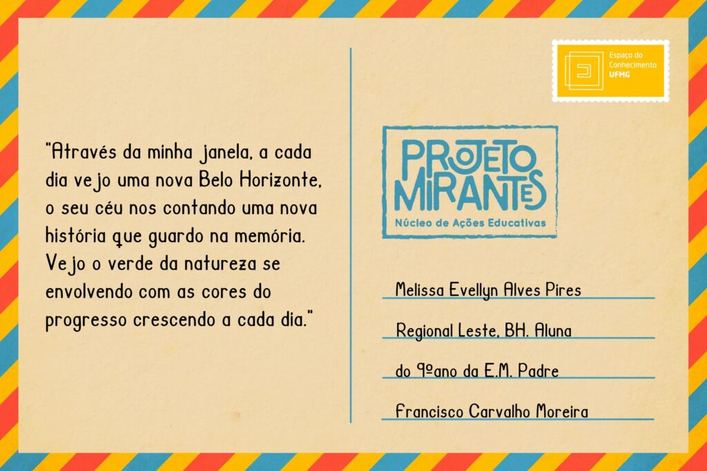 Texto: “Através da minha janela, a cada dia vejo uma nova Belo Horizonte, o seu céu nos contando uma nova história que guardo na memória. Vejo o verde da natureza se envolvendo com as cores do progresso crescendo a cada dia”.
Selo: Espaço do Conhecimento UFMG. 
Carimbo: Projeto Mirantes, Núcleo de Ações Educativas. 
Remetente: Melissa Evellyn Alves Pires, Regional Leste, BH. Aluna do 9º ano da E. M. Padre Francisco Carvalho Moreira.