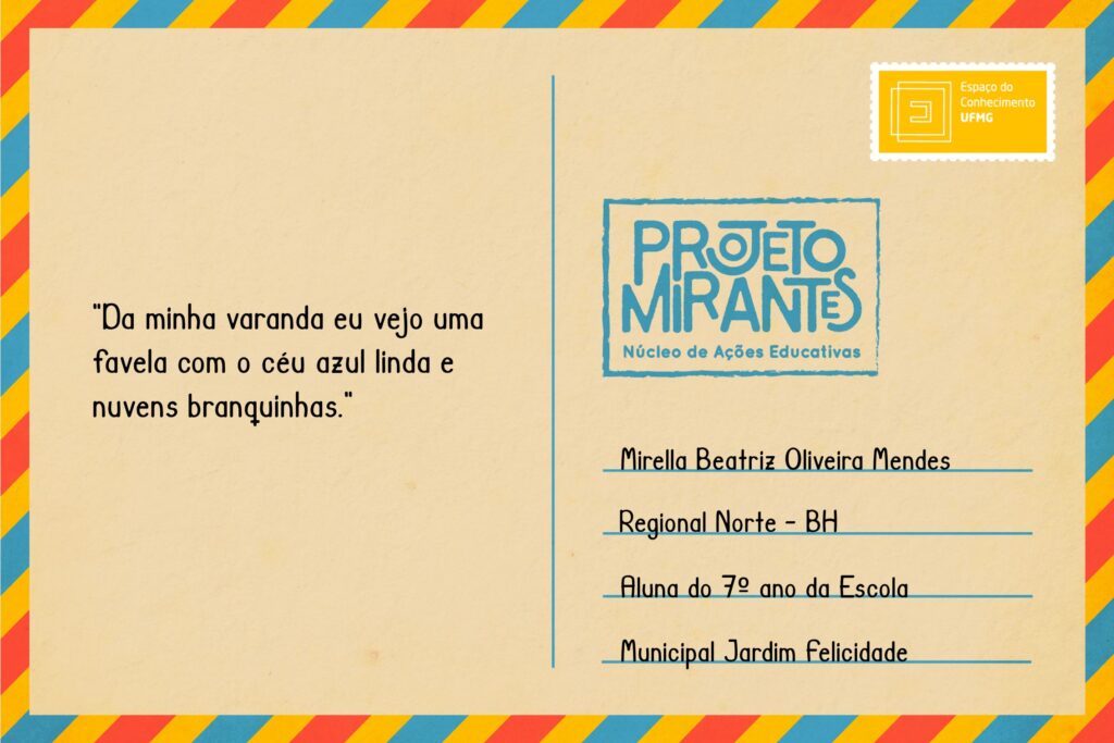 Texto: “Da minha varanda eu vejo uma favela com o céu azul linda e nuvens branquinhas”
Selo: Espaço do Conhecimento UFMG. 
Carimbo: Projeto Mirantes, Núcleo de Ações Educativas. 
Remetente: Mirella Beatriz Oliveira Mendes, Regional Norte, BH. Aluna do 7º ano da Escola Municipal Jardim Felicidade.