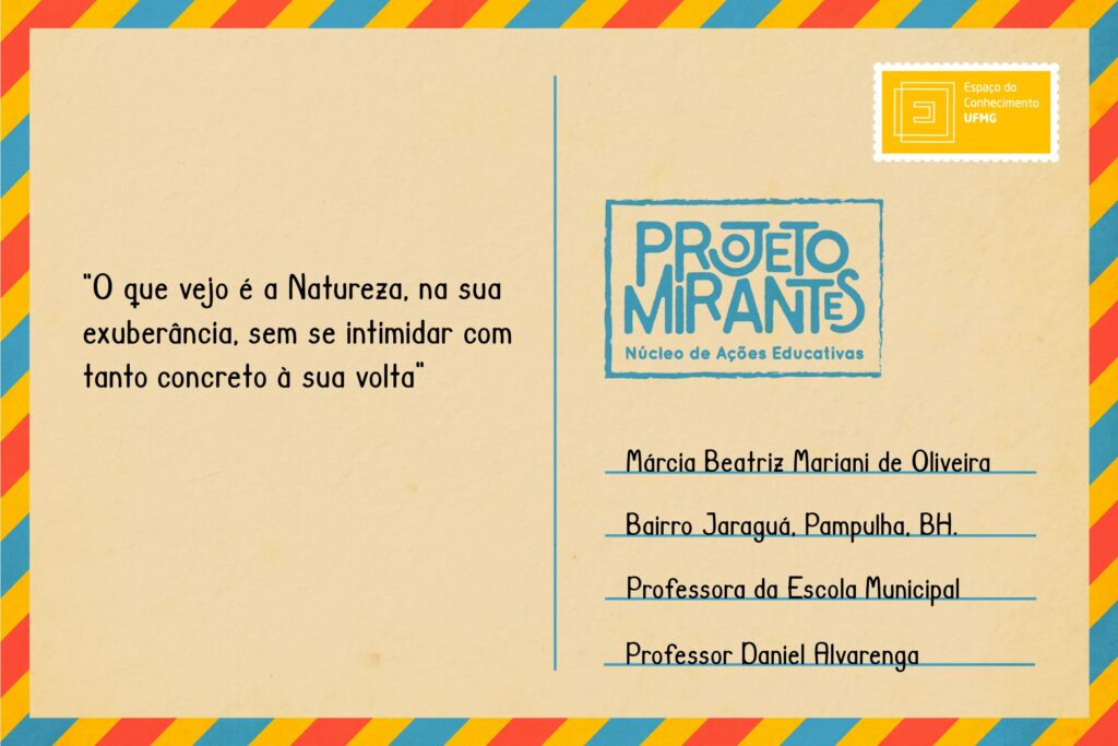 Texto: “O que vejo é a Natureza, na sua exuberância, sem se intimidar com tanto concreto à sua volta”.
Selo: Espaço do Conhecimento UFMG. 
Carimbo: Projeto Mirantes, Núcleo de Ações Educativas. 
Remetente: Márcia Beatriz Mariani de Oliveira, Bairro Jaraguá, Pampulha, BH. Professora da Escola Municipal Professor Daniel Alvarenga. 