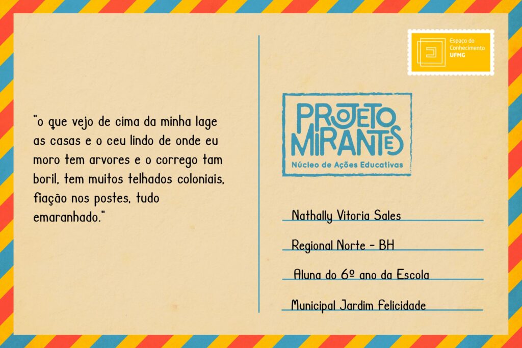 Texto: “o que vejo de cima da minha lage as casas e o ceu lindo de onde eu moro tem arvores e o corrego tam boril, tem muitos telhados coloniais, fiação nos postes, tudo emaranhado
Selo: Espaço do Conhecimento UFMG. 
Carimbo: Projeto Mirantes, Núcleo de Ações Educativas. 
Remetente: Nathally Vitoria Sales, Regional Norte, BH. Aluna do 6º ano da Escola Municipal Jardim Felicidade.