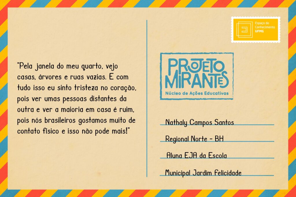 Texto: “Pela janela do meu quarto, vejo casas, árvores e ruas vazias. E com tudo isso eu sinto tristeza no coração, pois ver umas pessoas distantes da outra e ver a maioria em casa é ruim, pois nós brasileiros gostamos muito de contato físico e isso não pode mais!”
Selo: Espaço do Conhecimento UFMG. 
Carimbo: Projeto Mirantes, Núcleo de Ações Educativas. 
Remetente: Nathaly Campos Santos, Regional Norte, BH. Aluna EJA da Escola Municipal Jardim Felicidade.