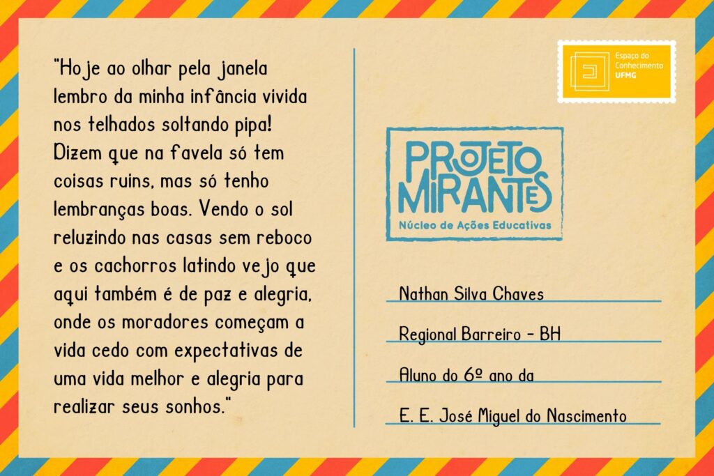 Texto: “Hoje ao olhar pela janela lembro da minha infância vivida nos telhados soltando pipa! Dizem que na favela só tem coisas ruins, mas só tenho lembranças boas. Vendo o sol reluzindo nas casas sem reboco e os cachorros latindo vejo que aqui também é de paz e alegria, onde os moradores começam a vida cedo com expectativas de uma vida melhor e alegria para realizar seus sonhos”. 
Selo: Espaço do Conhecimento UFMG. 
Carimbo: Projeto Mirantes, Núcleo de Ações Educativas. 
Remetente: Nathan Silva Chaves, Regional Barreiro, BH. Aluno do 6º ano da E. E. José Miguel do Nascimento. 