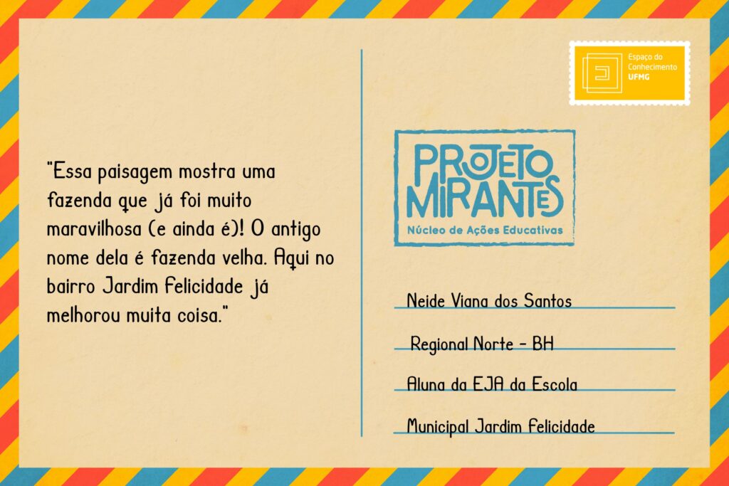 Texto: “Essa paisagem mostra uma fazenda que já foi muito maravilhosa (e ainda é)! O antigo nome dela é fazenda velha. Aqui no bairro Jardim Felicidade já melhorou muita coisa”.
Selo: Espaço do Conhecimento UFMG. 
Carimbo: Projeto Mirantes, Núcleo de Ações Educativas. 
Remetente: Neide Viana dos Santos, Regional Norte, BH. Aluna da EJA da Escola Municipal Jardim Felicidade.