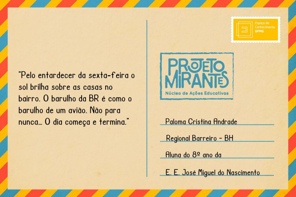 Texto: “Pelo entardecer da sexta-feira o sol brilha sobre as casas no bairro. O barulho da BR é como o barulho de um avião. Não para nunca… O dia começa e termina”.
Selo: Espaço do Conhecimento UFMG. 
Carimbo: Projeto Mirantes, Núcleo de Ações Educativas. 
Remetente: Paloma Cristina Andrade, Regional Barreiro, BH. Aluna do 8º ano da E. E. José Miguel do Nascimento.