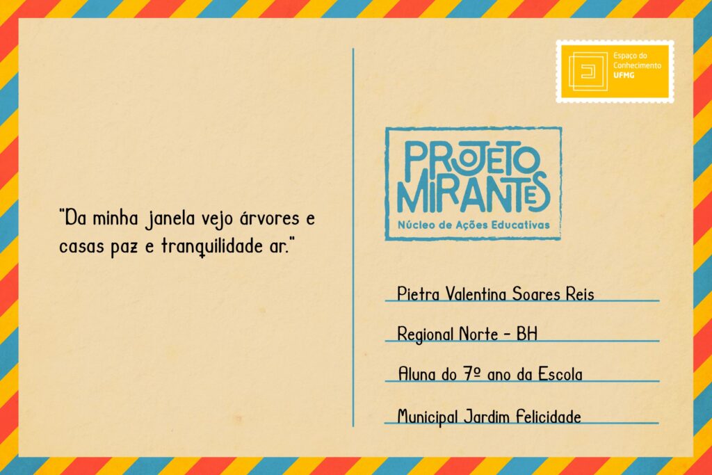 Texto: “Da minha janela vejo árvores e casas paz e tranquilidade ar”.
Selo: Espaço do Conhecimento UFMG. 
Carimbo: Projeto Mirantes, Núcleo de Ações Educativas. 
Remetente: Pietra Valentina Soares Reis, Regional Norte, BH. Aluna do 7º ano da Escola Municipal Jardim Felicidade.