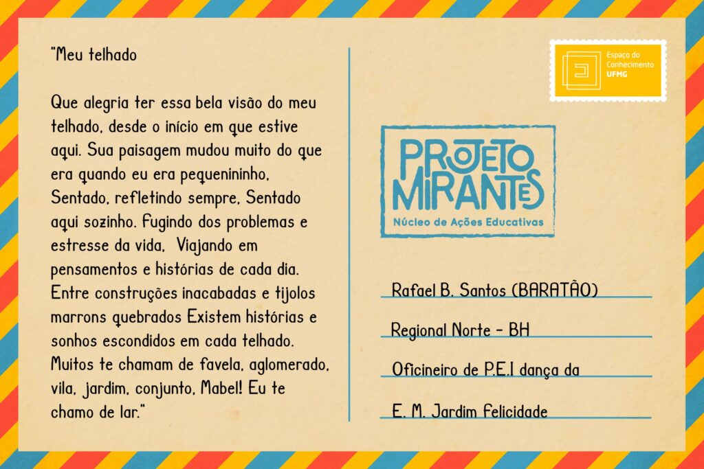 Texto: “Meu telhado 
Que alegria ter essa bela visão do meu telhado, desde o início em que estive aqui.
Sua paisagem mudou muito do que era quando eu era pequenininho,
Sentado, refletindo sempre,
Sentado aqui sozinho.
Fugindo dos problemas e estresse da vida,
Viajando em pensamentos e histórias de cada dia.
Entre construções inacabadas e tijolos marrons quebrados
Existem histórias e sonhos escondidos em cada telhado.
Muitos te chamam de favela, aglomerado, vila, jardim, conjunto, Mabel!
Eu te chamo de lar”.
Selo: Espaço do Conhecimento UFMG. 
Carimbo: Projeto Mirantes, Núcleo de Ações Educativas. 
Remetente: Rafael B. Santos (Baratão), Regional Norte, BH. Oficineiro da P.E.I. dança da E. M. Jardim Felicidade.