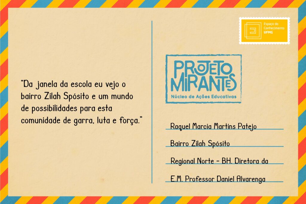 Texto: “Da janela da escola eu vejo o bairro Zilah Spósito e um mundo de possibilidades para esta comunidade de garra, luta e força”.
Selo: Espaço do Conhecimento UFMG. 
Carimbo: Projeto Mirantes, Núcleo de Ações Educativas. 
Remetente: Raquel Márcia Martins Patejo, Bairro Zilah Spósito, Regional Norte, BH. Diretora da E. M. Professor Daniel Alvarenga.