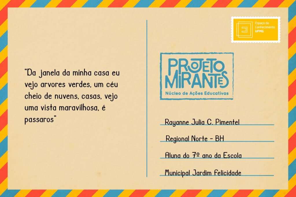 Texto: “Da janela da minha casa eu vejo arvores verdes, um céu cheio de nuvens, casas, vejo uma vista maravilhosa, é passaros”.
Selo: Espaço do Conhecimento UFMG. 
Carimbo: Projeto Mirantes, Núcleo de Ações Educativas. 
Remetente: Rayanne Julia da Cruz Lana Pimentel, Regional Norte, BH. Aluna do 7º ano da Escola Municipal Jardim Felicidade. 