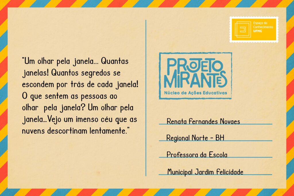 Texto: “Um olhar pela janela… 
Quantas janelas! 
Quantos segredos se escondem 
por trás de cada janela! 
O que sentem as pessoas ao olhar 
pela janela? 
Um olhar pela janela… 
Vejo um imenso céu que as nuvens 
descortinam lentamente”.
Selo: Espaço do Conhecimento UFMG. 
Carimbo: Projeto Mirantes, Núcleo de Ações Educativas. 
Remetente: Renata Fernandes Novaes, Regional Norte, BH. Professora da Escola Municipal Jardim Felicidade.