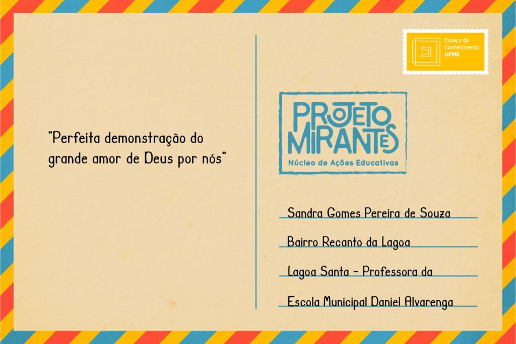 Texto: “Perfeita demonstração do grande amor de Deus por nós”. 
Selo: Espaço do Conhecimento UFMG. 
Carimbo: Projeto Mirantes, Núcleo de Ações Educativas. 
Remetente: Sandra Gomes Pereira de Souza, Bairro Recanto da Lagoa, Lagoa Santa. Professora da Escola Municipal Daniel Alvarenga.