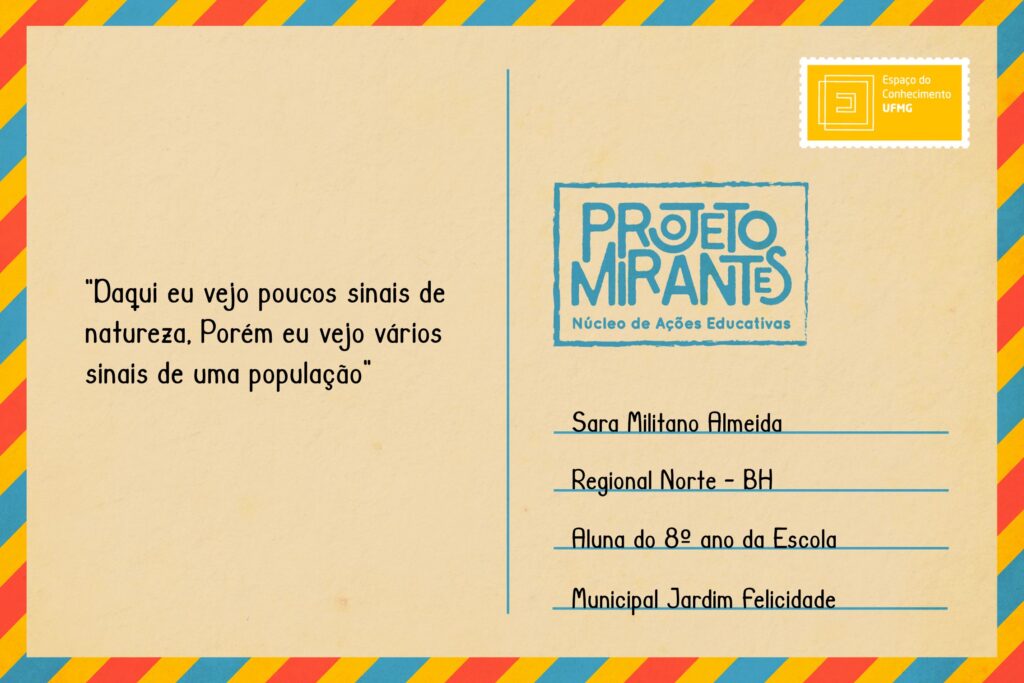 Texto: “Daqui eu vejo poucos sinais de natureza, porém eu vejo vários sinais de uma população”. 
Selo: Espaço do Conhecimento UFMG. 
Carimbo: Projeto Mirantes, Núcleo de Ações Educativas. 
Remetente: Sara Militano Almeida, Regional Norte, BH. Aluna do 8º ano da Escola Municipal Jardim Felicidade. 