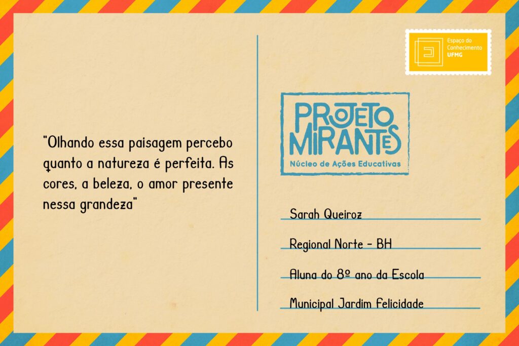 Texto: “Olhando essa paisagem percebo quanto a natureza é perfeita. As cores, a beleza, o amor presente nessa grandeza”. 
Selo: Espaço do Conhecimento UFMG. 
Carimbo: Projeto Mirantes, Núcleo de Ações Educativas. 
Remetente: Sarah Queiroz, Regional Norte, BH. Aluna do 8º ano da Escola Municipal Jardim Felicidade. 