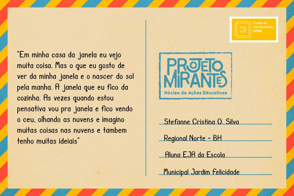 Texto: “Em minha casa da janela eu vejo muita coisa. Mas o que eu gosto de ver da minha janela e o nascer do sol pela manhã. A janela que eu fico da cozinha. As vezes quando estou pensativa vou pra janela e fico vendo o céu, olhando as nuvens e imagino muitas coisas nas nuvens e também tenho muitas ideias”. 
Selo: Espaço do Conhecimento UFMG. 
Carimbo: Projeto Mirantes, Núcleo de Ações Educativas. 
Remetente: Stefanne Cristina O. Silva, Regional Norte, BH. Aluna EJA da Escola Municipal Jardim Felicidade. 