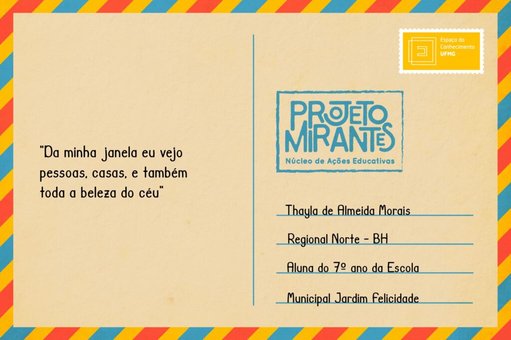 Texto: “Da minha janela eu vejo pessoas, casas, e também toda a beleza do céu”. 
Selo: Espaço do Conhecimento UFMG. 
Carimbo: Projeto Mirantes, Núcleo de Ações Educativas. 
Remetente: Thayla de Almeida Morais, Regional Norte, BH. Aluna do 7º ano da Escola Municipal Jardim Felicidade. 