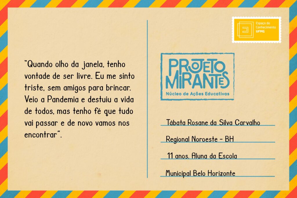 Texto: “Quando olho da janela, tenho vontade de ser livre. Eu me sinto triste, sem amigos para brincar. Veio a Pandemia e destuiu a vida de todos, mas tenho fé que tudo vai passar e de novo vamos nos encontrar”.
Selo: Espaço do Conhecimento UFMG. 
Carimbo: Projeto Mirantes, Núcleo de Ações Educativas. 
Remetente: Tábata Rosane da Silva Carvallho, Regional Noroeste, BH. 11 anos. Aluna da Escola Municipal Belo Horizonte. 