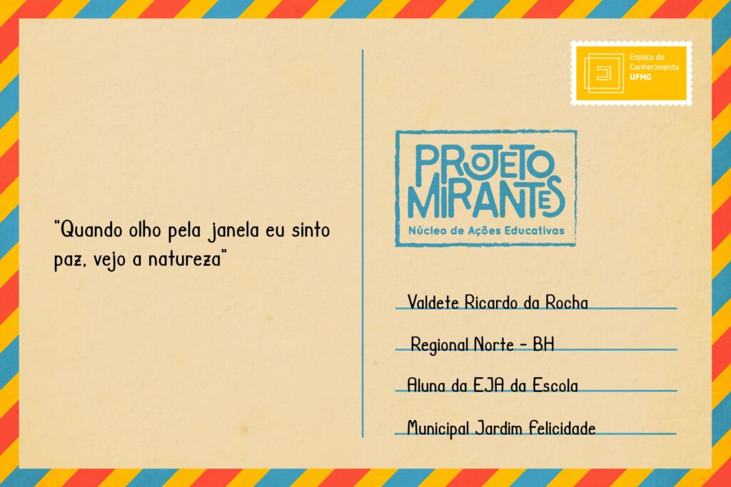 Texto: “quando olho pela janela eu sinto paz, vejo a natureza”. 
Selo: Espaço do Conhecimento UFMG. 
Carimbo: Projeto Mirantes, Núcleo de Ações Educativas. 
Remetente: Valdete Ricardo da Rocha, Regional Norte, BH. Aluna da EJA da Escola Municipal Jardim Felicidade. 