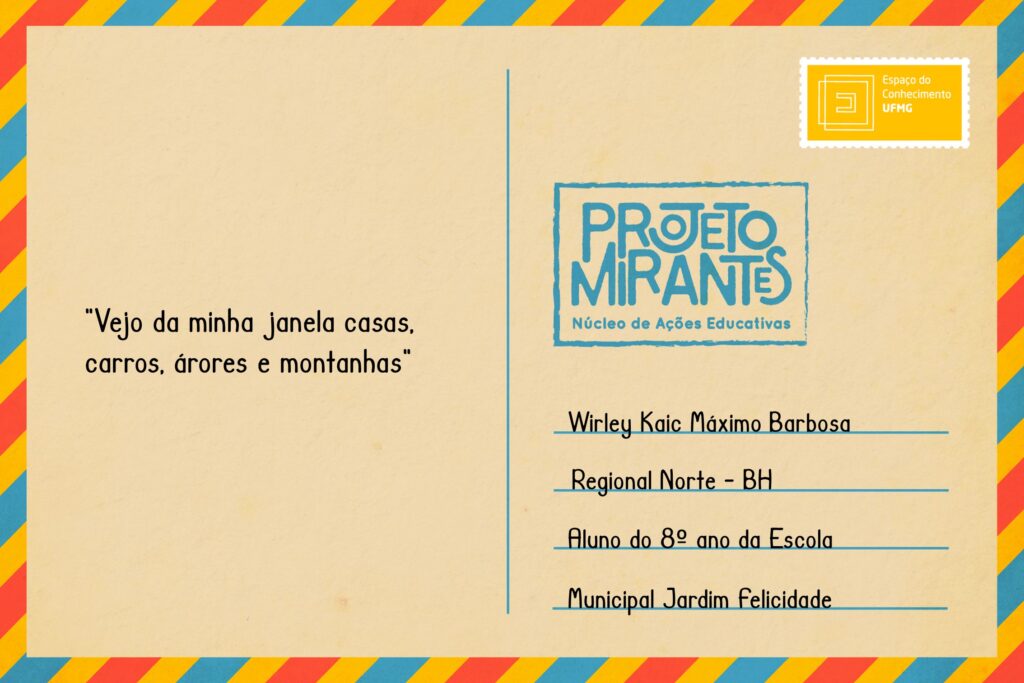 Texto: “Vejo da minha janela casas, carros, árvores e montanhas. 11/08/2020”. 
Selo: Espaço do Conhecimento UFMG. 
Carimbo: Projeto Mirantes, Núcleo de Ações Educativas. 
Remetente: Wirley Kaic Máximo Barbosa, Regional Norte, BH. Aluno do 8º ano da Escola Municipal Jardim Felicidade.